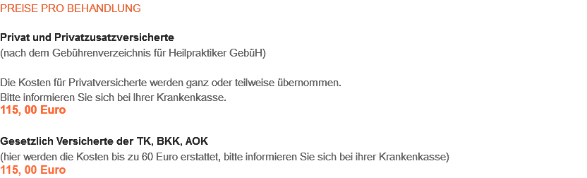 PREISE PRO BEHANDLUNG Privat und Privatzusatzversicherte
(nach dem Gebührenverzeichnis für Heilpraktiker GebüH) Die Kosten für Privatversicherte werden ganz oder teilweise übernommen.
Bitte informieren Sie sich bei Ihrer Krankenkasse.
115,00 Euro Gesetzlich Versicherte der TK, BKK, AOK
(hier werden die Kosten bis zu 60 Euro erstattet, bitte informieren Sie sich bei ihrer Krankenkasse)
115,00 Euro