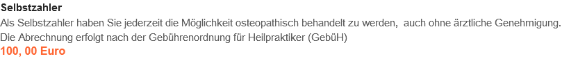 Selbstzahler
Als Selbstzahler haben Sie jederzeit die Möglichkeit osteopathisch behandelt zu werden, auch ohne ärztliche Genehmigung. Die Abrechnung erfolgt nach der Gebührenordnung für Heilpraktiker (GebüH)
100,00 Euro